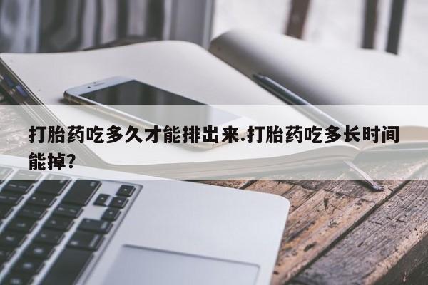 流产药网上专门卖店微信打胎药吃多久才能排出来.打胎药吃多长时间能掉？