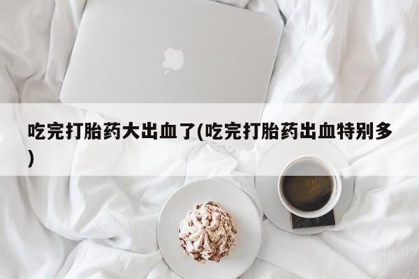 流产药网上专门卖店微信吃完打胎药大出血了(吃完打胎药出血特别多)