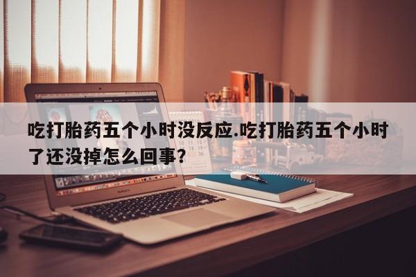 流产药网上专门卖店微信吃打胎药五个小时没反应.吃打胎药五个小时了还没掉怎么回事？