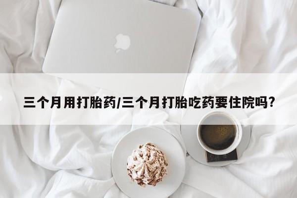 流产药网上专门卖店微信三个月用打胎药/三个月打胎吃药要住院吗?
