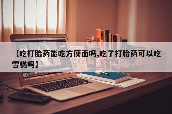 流产药网上专门卖店微信【吃打胎药能吃方便面吗,吃了打胎药可以吃雪糕吗】