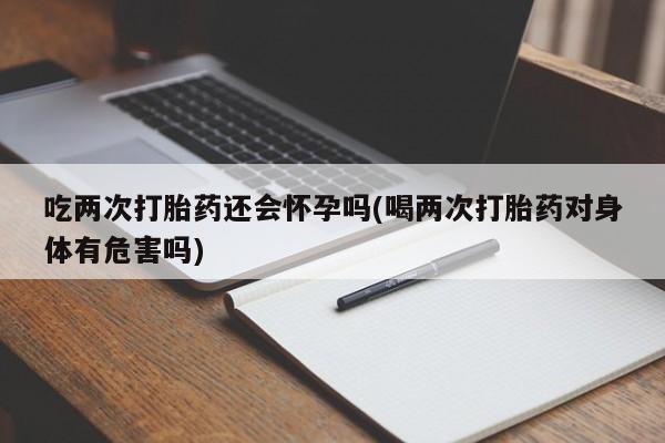流产药网上专门卖店微信吃两次打胎药还会怀孕吗(喝两次打胎药对身体有危害吗)