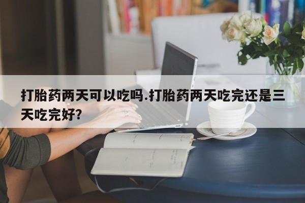 流产药网上专门卖店微信打胎药两天可以吃吗.打胎药两天吃完还是三天吃完好？
