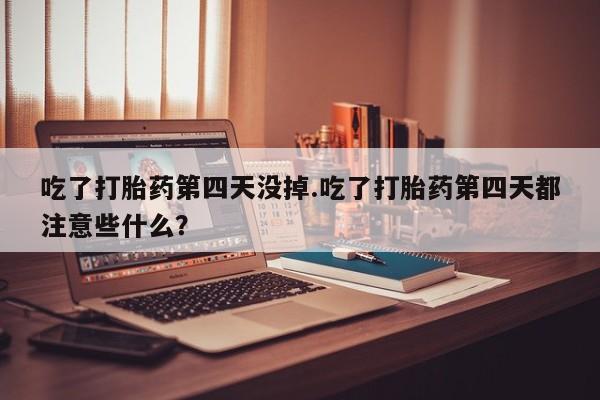 流产药网上专门卖店微信吃了打胎药第四天没掉.吃了打胎药第四天都注意些什么？