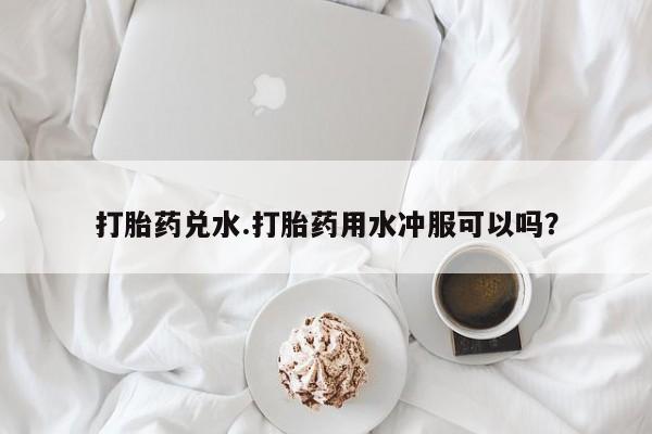 流产药网上专门卖店微信打胎药兑水.打胎药用水冲服可以吗？