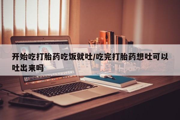 流产药网上专门卖店微信开始吃打胎药吃饭就吐/吃完打胎药想吐可以吐出来吗