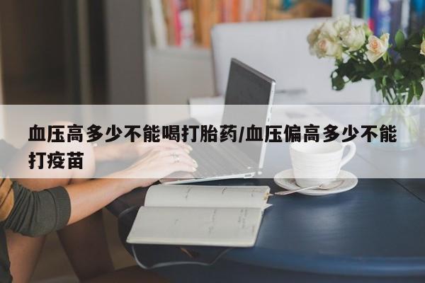流产药网上专门卖店微信血压高多少不能喝打胎药/血压偏高多少不能打疫苗