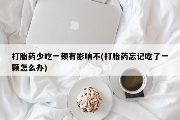 流产药网上专门卖店微信打胎药少吃一顿有影响不(打胎药忘记吃了一颗怎么办)