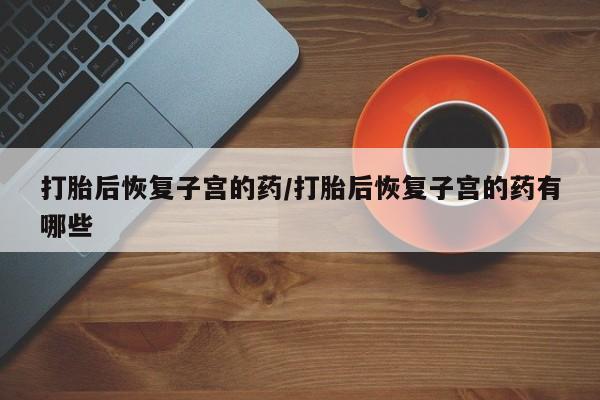 流产药网上专门卖店微信打胎后恢复子宫的药/打胎后恢复子宫的药有哪些