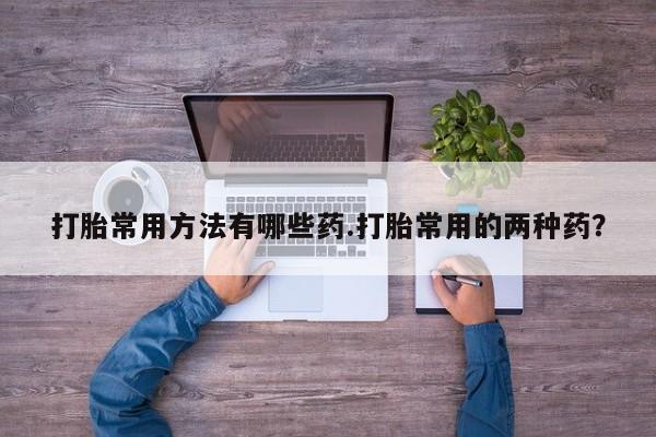流产药网上专门卖店微信打胎常用方法有哪些药.打胎常用的两种药？