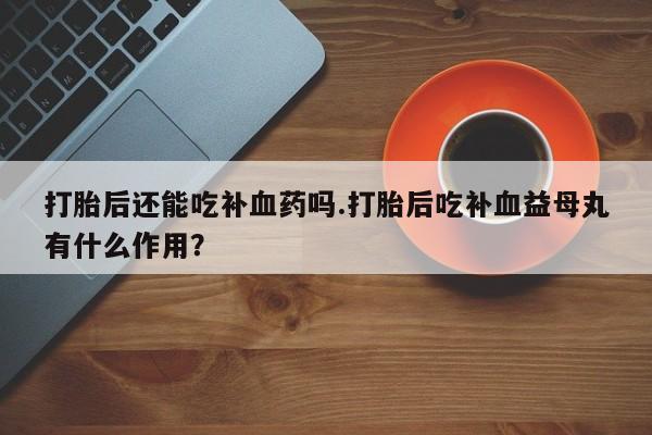 流产药网上专门卖店微信打胎后还能吃补血药吗.打胎后吃补血益母丸有什么作用？