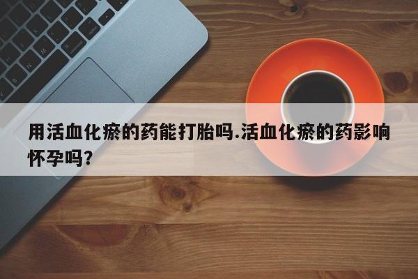 流产药网上专门卖店微信用活血化瘀的药能打胎吗.活血化瘀的药影响怀孕吗？