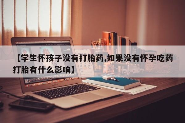 流产药网上专门卖店微信【学生怀孩子没有打胎药,如果没有怀孕吃药打胎有什么影响】