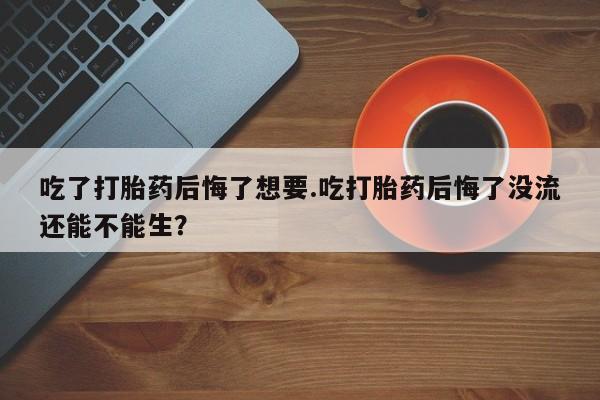 流产药网上专门卖店微信吃了打胎药后悔了想要.吃打胎药后悔了没流还能不能生？