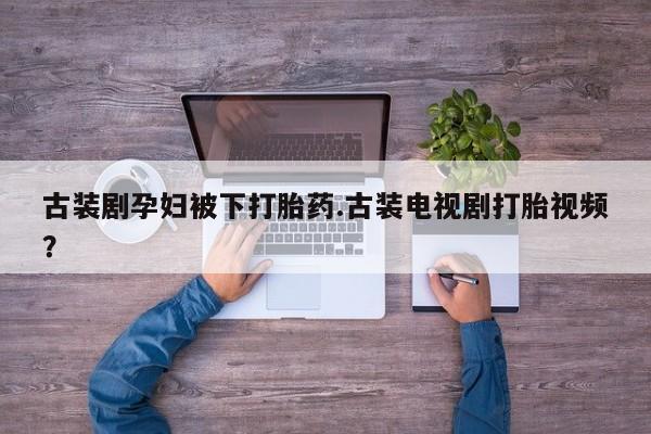 流产药网上专门卖店微信古装剧孕妇被下打胎药.古装电视剧打胎视频？