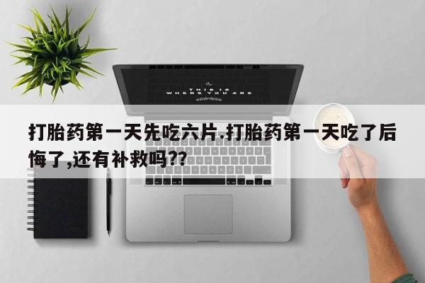 流产药网上专门卖店微信打胎药第一天先吃六片.打胎药第一天吃了后悔了,还有补救吗?？