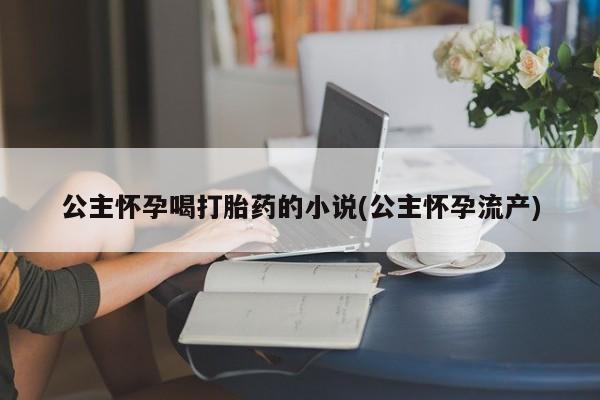 流产药网上专门卖店微信公主怀孕喝打胎药的小说(公主怀孕流产)