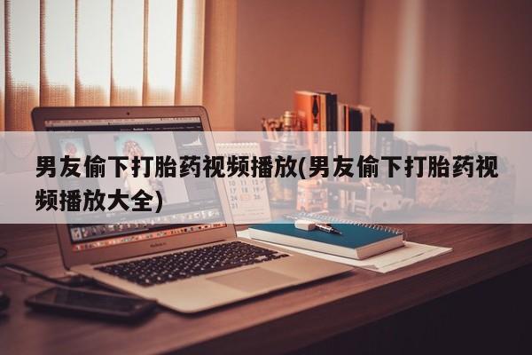 流产药网上专门卖店微信男友偷下打胎药视频播放(男友偷下打胎药视频播放大全)