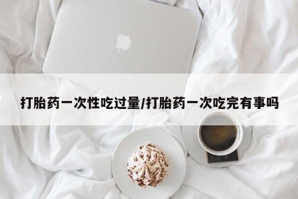 流产药网上专门卖店微信打胎药一次性吃过量/打胎药一次吃完有事吗