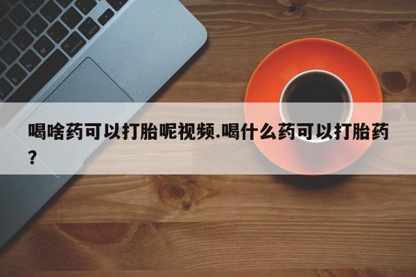 流产药网上专门卖店微信喝啥药可以打胎呢视频.喝什么药可以打胎药？