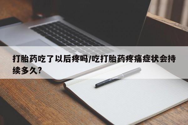 流产药网上专门卖店微信打胎药吃了以后疼吗/吃打胎药疼痛症状会持续多久?