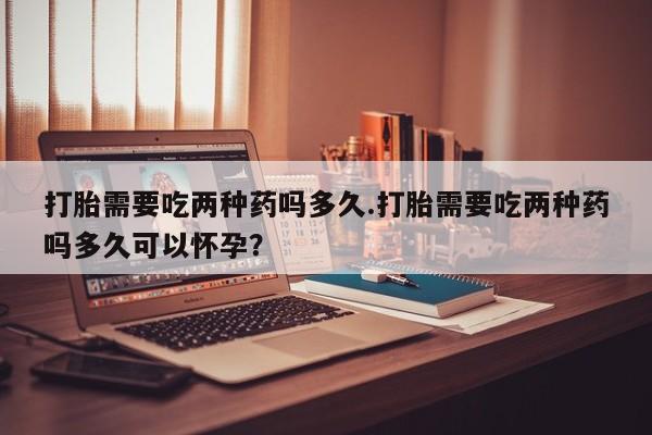 流产药网上专门卖店微信打胎需要吃两种药吗多久.打胎需要吃两种药吗多久可以怀孕？