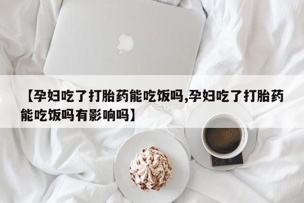 流产药网上专门卖店微信【孕妇吃了打胎药能吃饭吗,孕妇吃了打胎药能吃饭吗有影响吗】