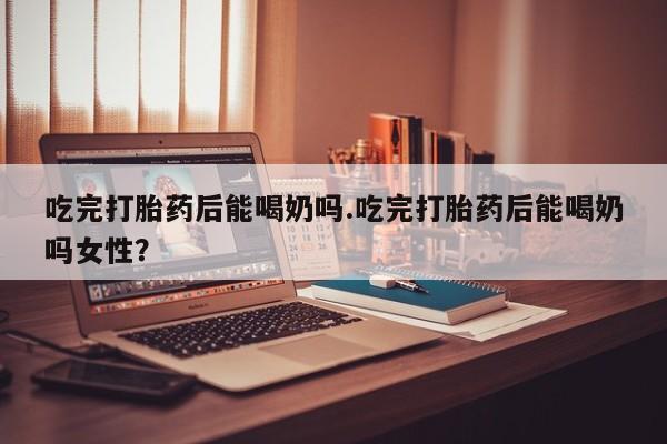 流产药网上专门卖店微信吃完打胎药后能喝奶吗.吃完打胎药后能喝奶吗女性？