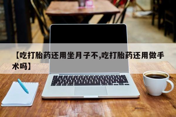 流产药网上专门卖店微信【吃打胎药还用坐月子不,吃打胎药还用做手术吗】
