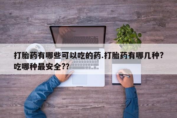 流产药网上专门卖店微信打胎药有哪些可以吃的药.打胎药有哪几种?吃哪种最安全?？