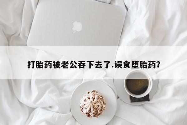 流产药网上专门卖店微信打胎药被老公吞下去了.误食堕胎药？