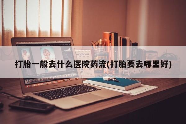 流产药网上专门卖店微信打胎一般去什么医院药流(打胎要去哪里好)