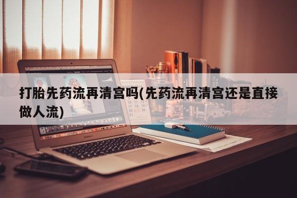 流产药网上专门卖店微信打胎先药流再清宫吗(先药流再清宫还是直接做人流)