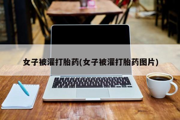 流产药网上专门卖店微信女子被灌打胎药(女子被灌打胎药图片)