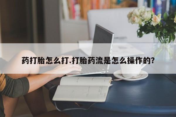 流产药网上专门卖店微信药打胎怎么打.打胎药流是怎么操作的？