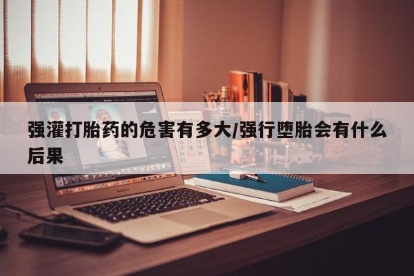 流产药网上专门卖店微信强灌打胎药的危害有多大/强行堕胎会有什么后果