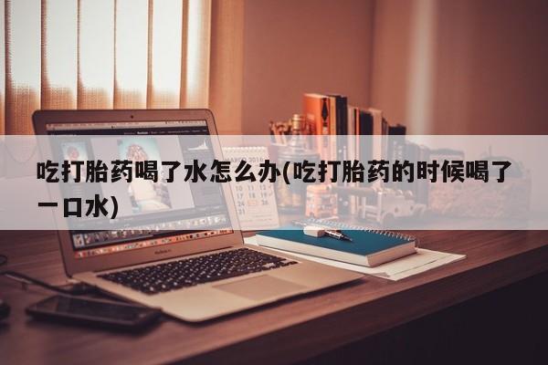 流产药网上专门卖店微信吃打胎药喝了水怎么办(吃打胎药的时候喝了一口水)