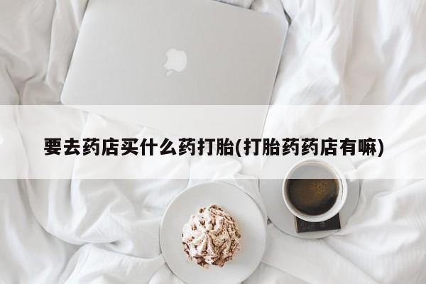 流产药网上专门卖店微信要去药店买什么药打胎(打胎药药店有嘛)