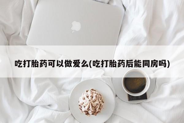 流产药网上专门卖店微信吃打胎药可以做爱么(吃打胎药后能同房吗)