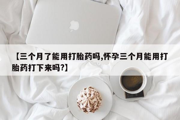 流产药网上专门卖店微信【三个月了能用打胎药吗,怀孕三个月能用打胎药打下来吗?】