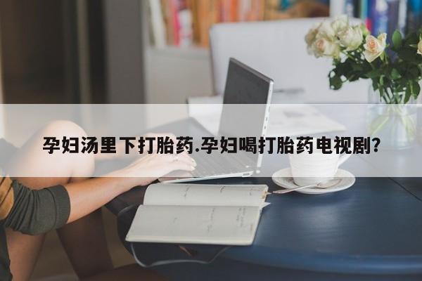 流产药网上专门卖店微信孕妇汤里下打胎药.孕妇喝打胎药电视剧？