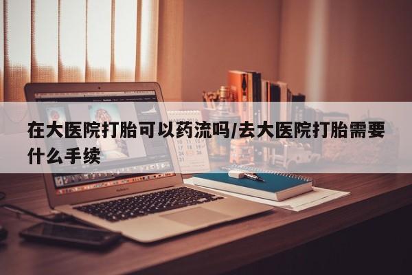 流产药网上专门卖店微信在大医院打胎可以药流吗/去大医院打胎需要什么手续