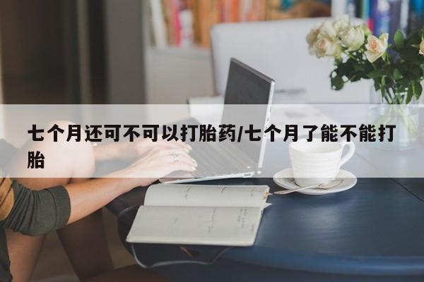 流产药网上专门卖店微信七个月还可不可以打胎药/七个月了能不能打胎