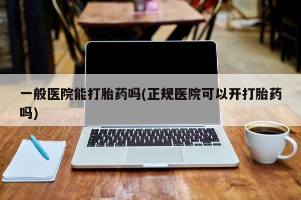 流产药网上专门卖店微信一般医院能打胎药吗(正规医院可以开打胎药吗)