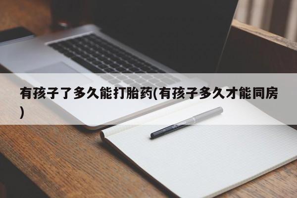 流产药网上专门卖店微信有孩子了多久能打胎药(有孩子多久才能同房)