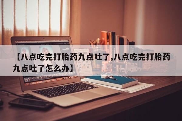 流产药网上专门卖店微信【八点吃完打胎药九点吐了,八点吃完打胎药九点吐了怎么办】