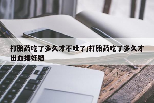 流产药网上专门卖店微信打胎药吃了多久才不吐了/打胎药吃了多久才出血排妊娠