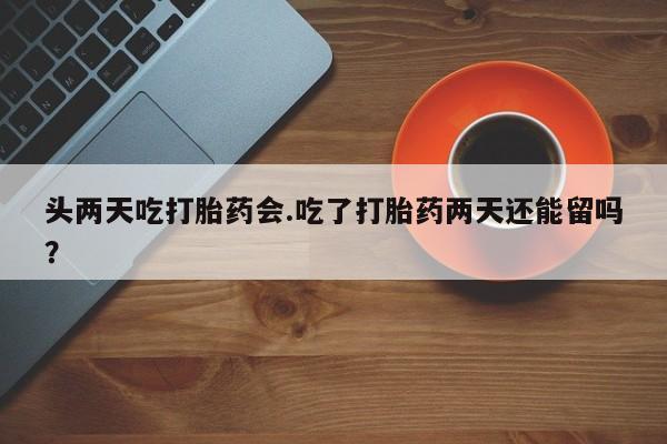 流产药网上专门卖店微信头两天吃打胎药会.吃了打胎药两天还能留吗？