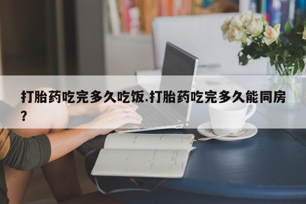 流产药网上专门卖店微信打胎药吃完多久吃饭.打胎药吃完多久能同房？