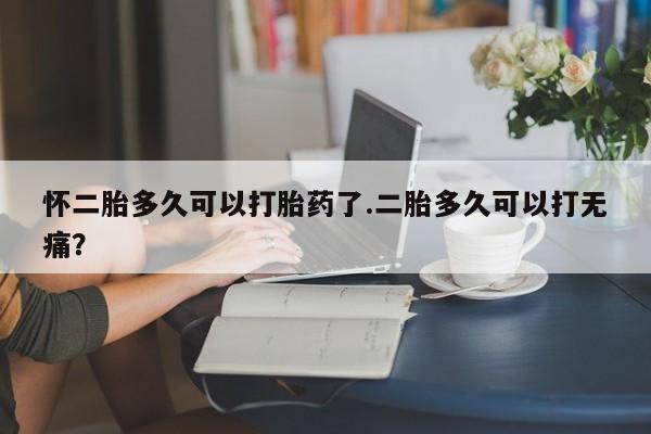 流产药网上专门卖店微信怀二胎多久可以打胎药了.二胎多久可以打无痛？
